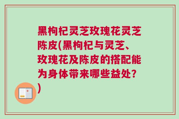 黑枸杞灵芝玫瑰花灵芝陈皮(黑枸杞与灵芝、玫瑰花及陈皮的搭配能为身体带来哪些益处？)