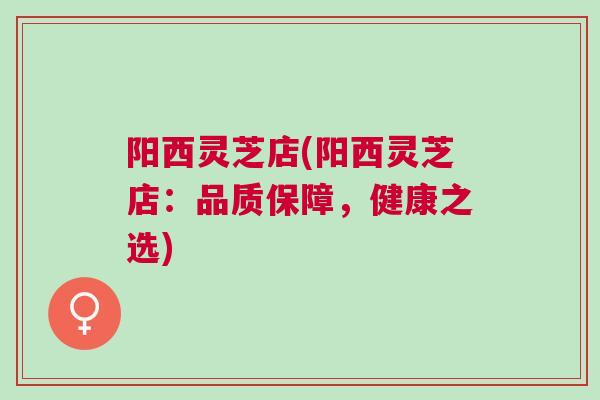 阳西灵芝店(阳西灵芝店：品质保障，健康之选)