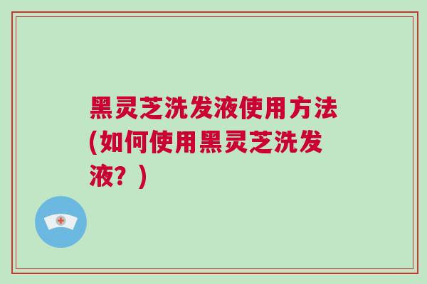 黑灵芝洗发液使用方法(如何使用黑灵芝洗发液？)