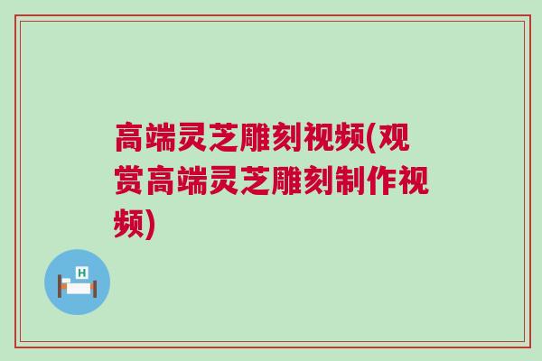 高端灵芝雕刻视频(观赏高端灵芝雕刻制作视频)