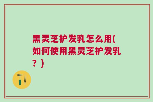 黑灵芝护发乳怎么用(如何使用黑灵芝护发乳？)