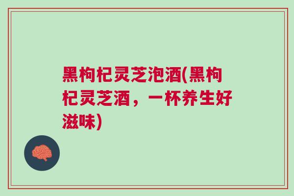 黑枸杞灵芝泡酒(黑枸杞灵芝酒，一杯养生好滋味)
