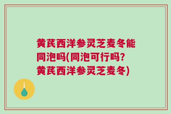 黄芪西洋参灵芝麦冬能同泡吗(同泡可行吗？黄芪西洋参灵芝麦冬)