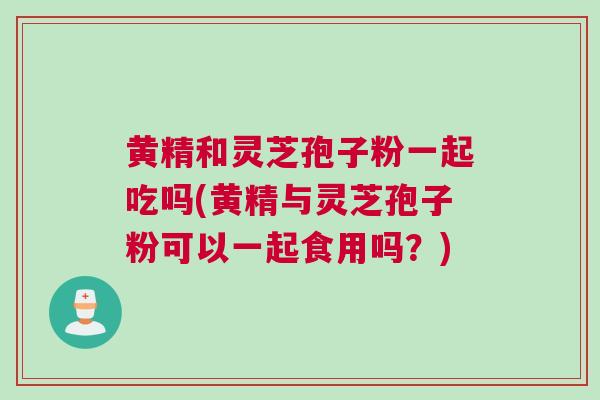 黄精和灵芝孢子粉一起吃吗(黄精与灵芝孢子粉可以一起食用吗？)