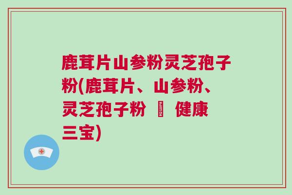 鹿茸片山参粉灵芝孢子粉(鹿茸片、山参粉、灵芝孢子粉 – 健康三宝)