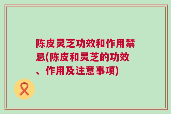 陈皮灵芝功效和作用禁忌(陈皮和灵芝的功效、作用及注意事项)