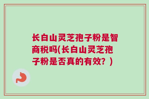 长白山灵芝孢子粉是智商税吗(长白山灵芝孢子粉是否真的有效？)
