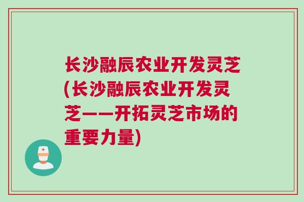 长沙融辰农业开发灵芝(长沙融辰农业开发灵芝——开拓灵芝市场的重要力量)