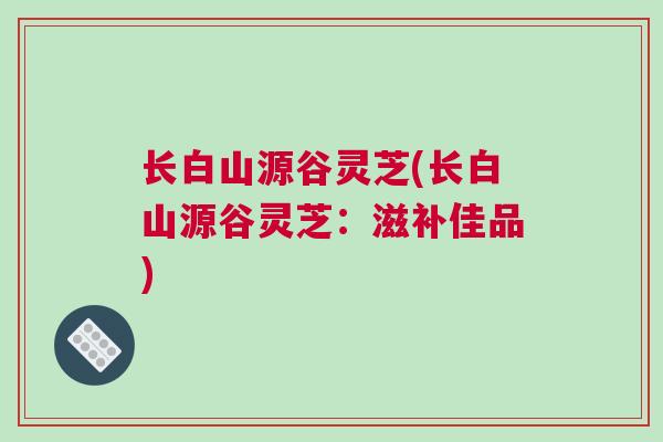 长白山源谷灵芝(长白山源谷灵芝:滋补佳品) 长白山源谷灵芝(长白山源谷灵芝:滋补佳品)