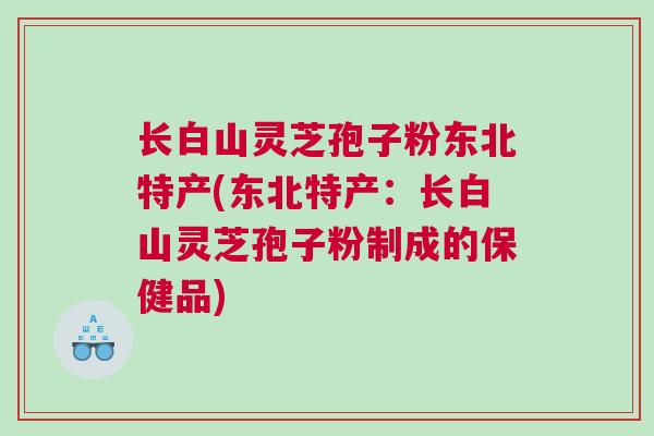 长白山灵芝孢子粉东北特产(东北特产：长白山灵芝孢子粉制成的保健品)