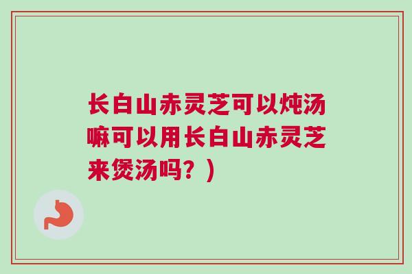 长白山赤灵芝可以炖汤嘛可以用长白山赤灵芝来煲汤吗？)