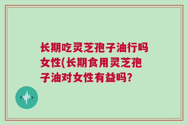 长期吃灵芝孢子油行吗女性(长期食用灵芝孢子油对女性有益吗？