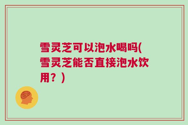 雪灵芝可以泡水喝吗(雪灵芝能否直接泡水饮用?) 雪灵芝可以泡水喝吗(雪灵芝能否直接泡水饮用?)