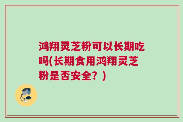 鸿翔灵芝粉可以长期吃吗(长期食用鸿翔灵芝粉是否安全？)