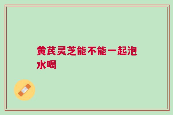 黄芪灵芝能不能一起泡水喝