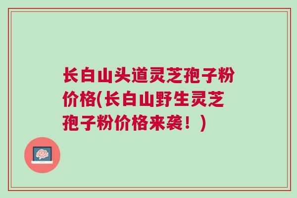 长白山头道灵芝孢子粉价格(长白山野生灵芝孢子粉价格来袭！)