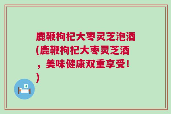 鹿鞭枸杞大枣灵芝泡酒(鹿鞭枸杞大枣灵芝酒，美味健康双重享受！)
