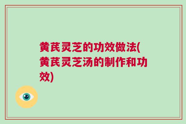 黄芪灵芝的功效做法(黄芪灵芝汤的制作和功效)