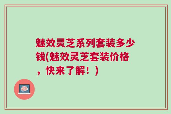 魅效灵芝系列套装多少钱(魅效灵芝套装价格，快来了解！)