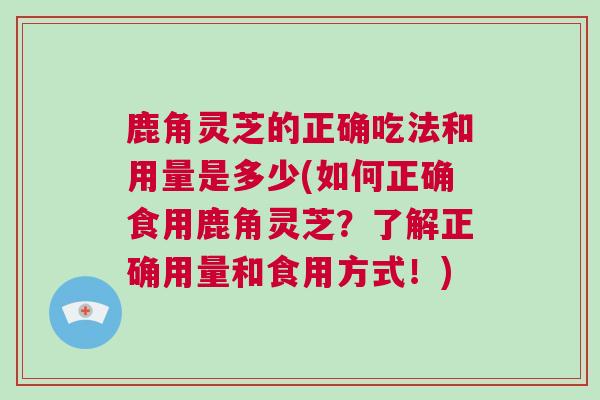 鹿角灵芝的正确吃法和用量是多少(如何正确食用鹿角灵芝？了解正确用量和食用方式！)