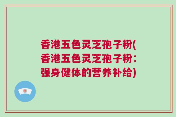 香港五色灵芝孢子粉(香港五色灵芝孢子粉：强身健体的营养补给)