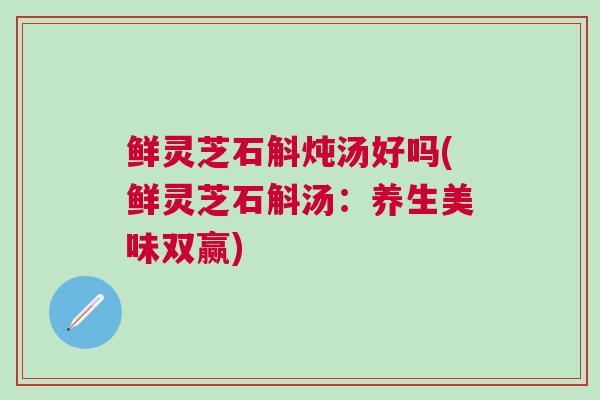 鲜灵芝石斛炖汤好吗(鲜灵芝石斛汤：养生美味双赢)