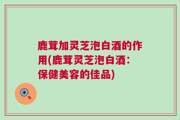 鹿茸加灵芝泡白酒的作用(鹿茸灵芝泡白酒:保健美容的佳品) 鹿茸加灵芝泡白酒的作用(鹿茸灵芝泡白酒:保健美容的佳品)