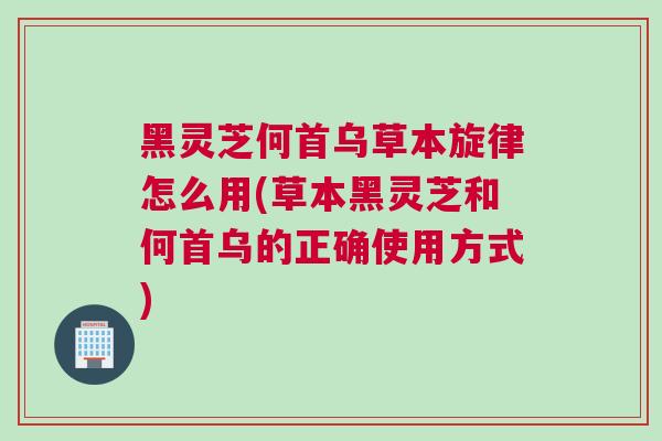 黑灵芝何首乌草本旋律怎么用(草本黑灵芝和何首乌的正确使用方式)