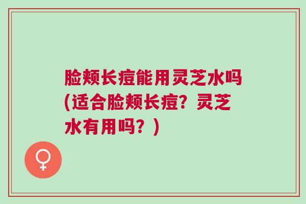 脸颊长痘能用灵芝水吗(适合脸颊长痘？灵芝水有用吗？)