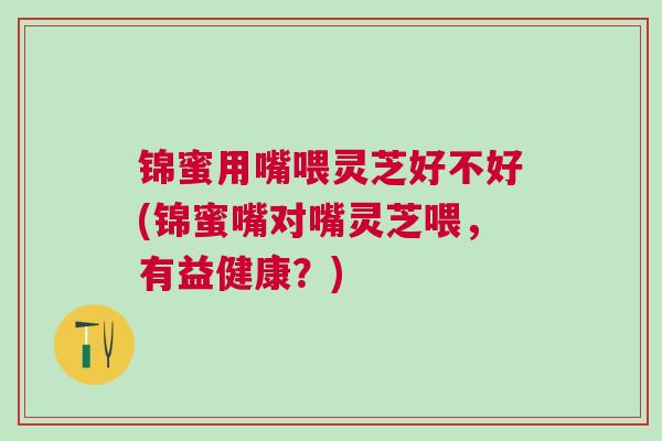 锦蜜用嘴喂灵芝好不好(锦蜜嘴对嘴灵芝喂，有益健康？)
