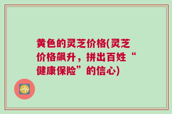 黄色的灵芝价格(灵芝价格飙升，拼出百姓“健康保险”的信心)