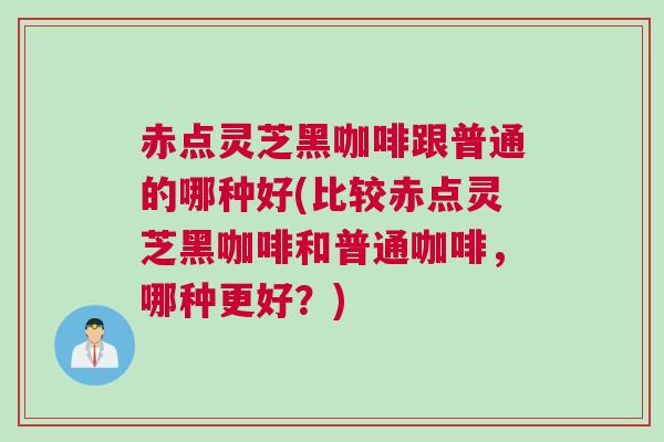 赤点灵芝黑咖啡跟普通的哪种好(比较赤点灵芝黑咖啡和普通咖啡，哪种更好？)