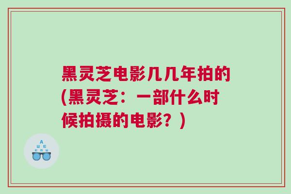 黑灵芝电影几几年拍的(黑灵芝：一部什么时候拍摄的电影？)