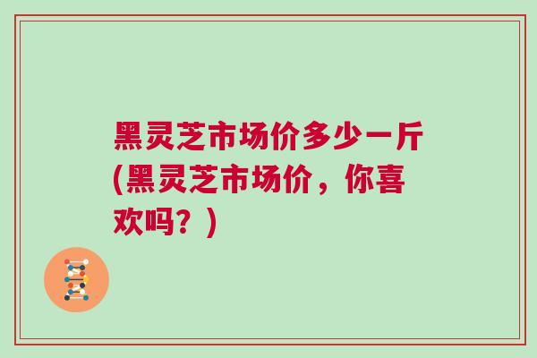黑灵芝市场价多少一斤(黑灵芝市场价，你喜欢吗？)