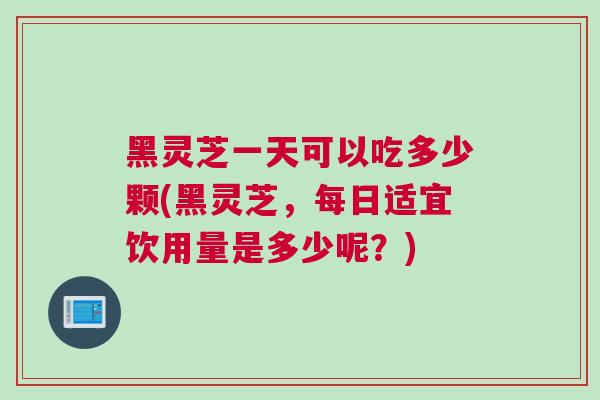 黑灵芝一天可以吃多少颗(黑灵芝,每日适宜饮用量是多少呢?) 黑灵芝一天可以吃多少颗(黑灵芝,每日适宜饮用量是多少呢?)