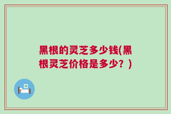 黑根的灵芝多少钱(黑根灵芝价格是多少？)