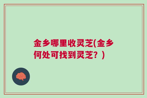 金乡哪里收灵芝(金乡何处可找到灵芝？)