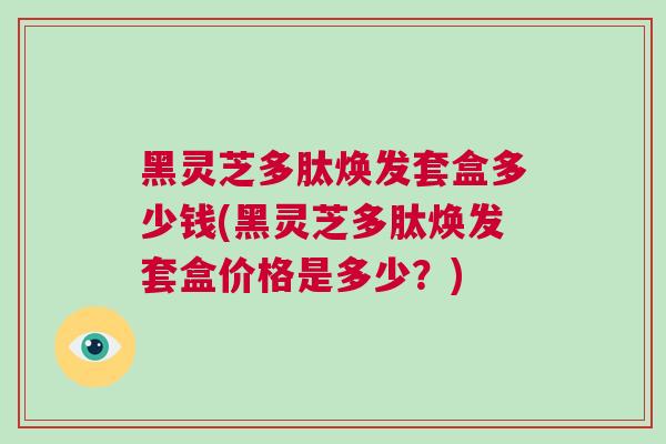 黑灵芝多肽焕发套盒多少钱(黑灵芝多肽焕发套盒价格是多少？)