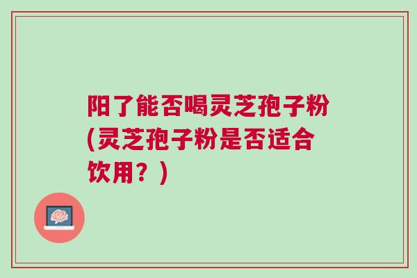 阳了能否喝灵芝孢子粉(灵芝孢子粉是否适合饮用？)