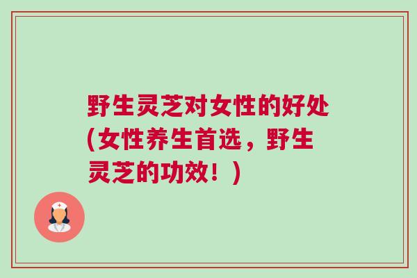野生灵芝对女性的好处(女性养生首选，野生灵芝的功效！)