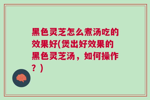 黑色灵芝怎么煮汤吃的效果好(煲出好效果的黑色灵芝汤，如何操作？)