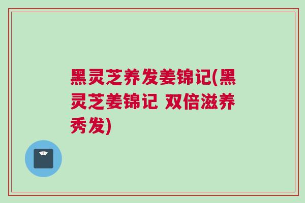 黑灵芝养发姜锦记(黑灵芝姜锦记 双倍滋养秀发)