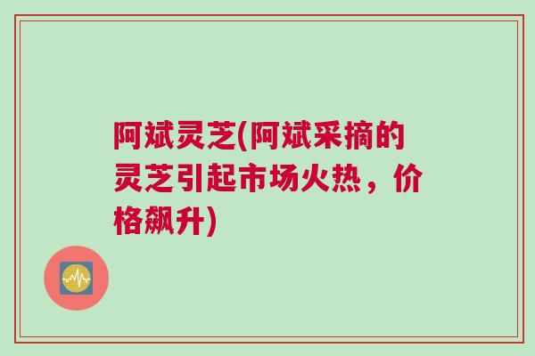 阿斌灵芝(阿斌采摘的灵芝引起市场火热，价格飙升)