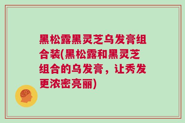 黑松露黑灵芝乌发膏组合装(黑松露和黑灵芝组合的乌发膏，让秀发更浓密亮丽)
