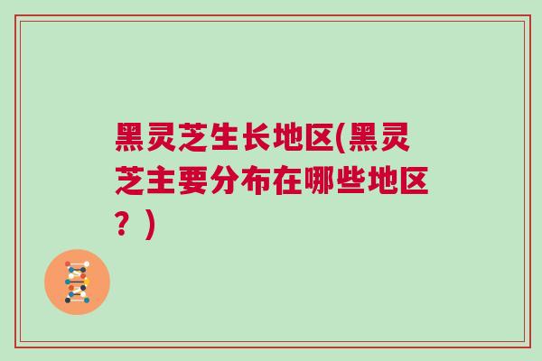 黑灵芝生长地区(黑灵芝主要分布在哪些地区?) 黑灵芝生长地区(黑灵芝主要分布在哪些地区?)