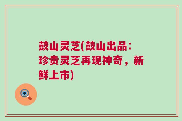 鼓山灵芝(鼓山出品：珍贵灵芝再现神奇，新鲜上市)