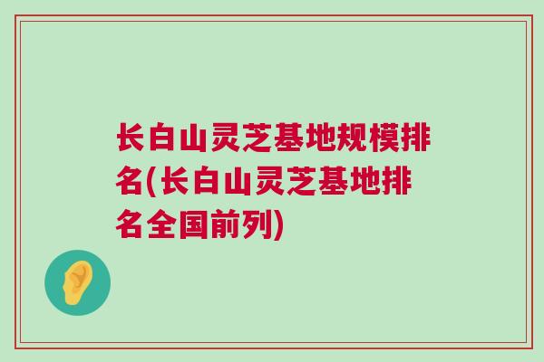 长白山灵芝基地规模排名(长白山灵芝基地排名全国前列)