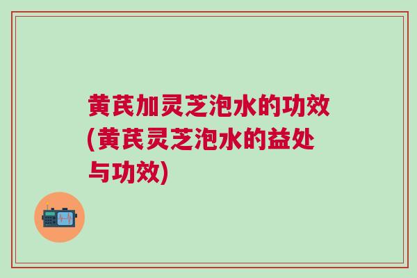 黄芪加灵芝泡水的功效(黄芪灵芝泡水的益处与功效)