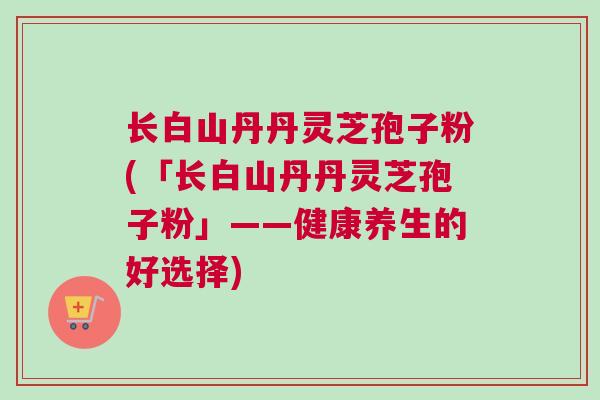 长白山丹丹灵芝孢子粉(「长白山丹丹灵芝孢子粉」——健康养生的好选择)