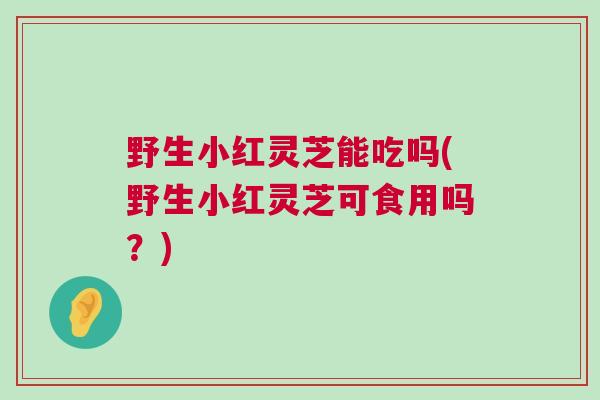 野生小红灵芝能吃吗(野生小红灵芝可食用吗？)